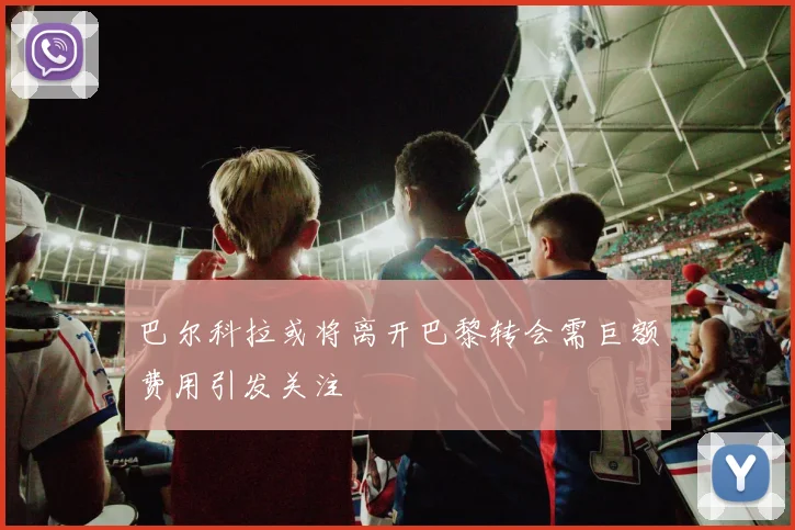 巴尔科拉或将离开巴黎转会需巨额费用引发关注