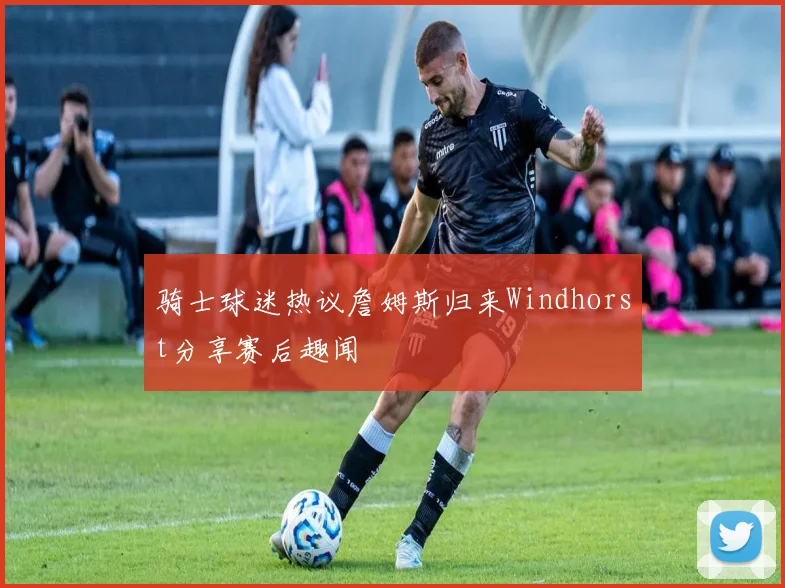 骑士球迷热议詹姆斯归来Windhorst分享赛后趣闻