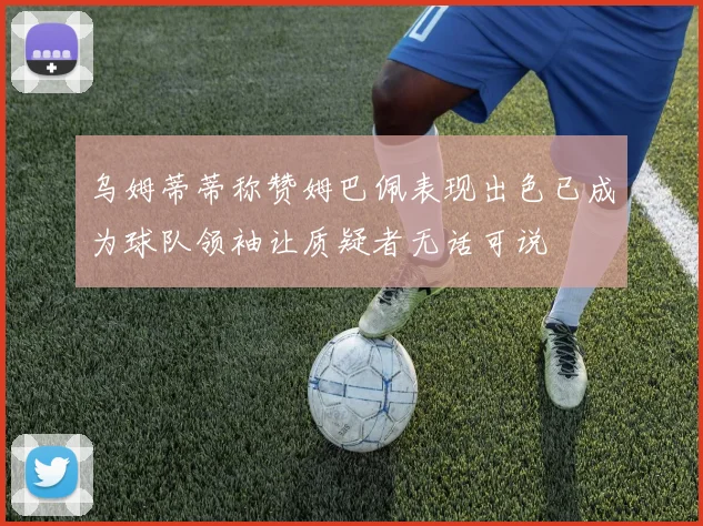 乌姆蒂蒂称赞姆巴佩表现出色已成为球队领袖让质疑者无话可说