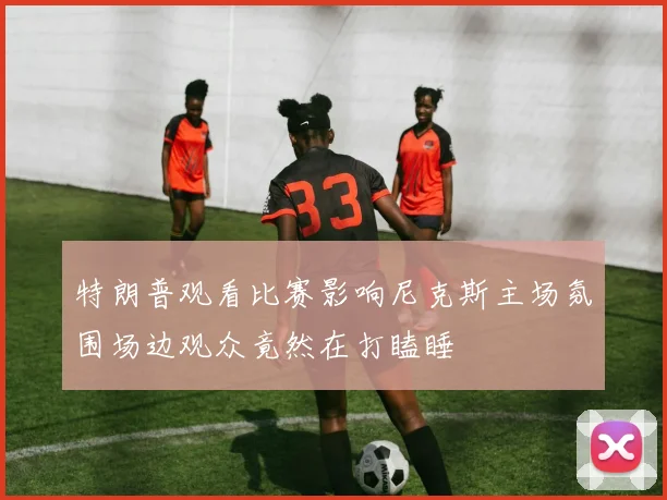 特朗普观看比赛影响尼克斯主场氛围场边观众竟然在打瞌睡