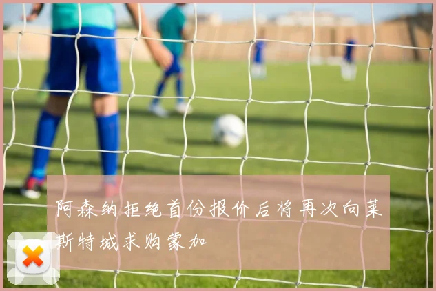 阿森纳拒绝首份报价后将再次向莱斯特城求购蒙加
