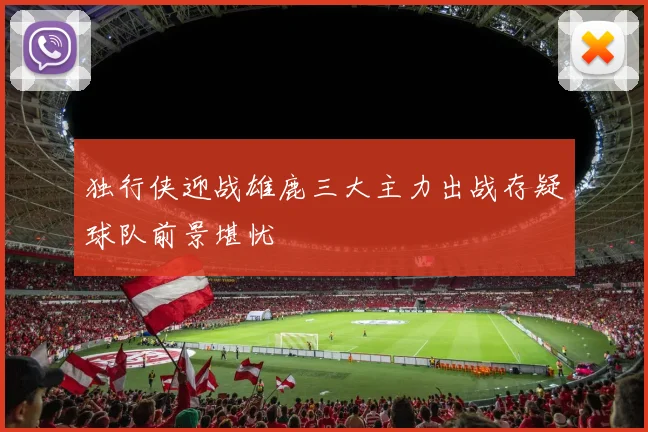 独行侠迎战雄鹿三大主力出战存疑球队前景堪忧