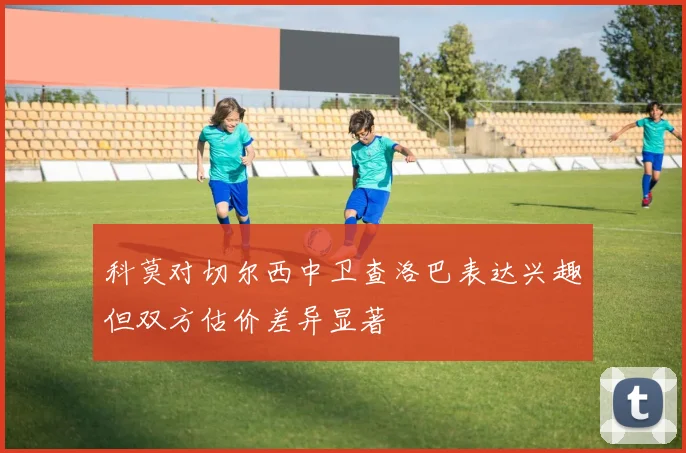 科莫对切尔西中卫查洛巴表达兴趣但双方估价差异显著