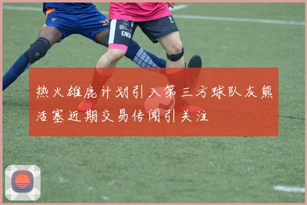 热火雄鹿计划引入第三方球队灰熊活塞近期交易传闻引关注