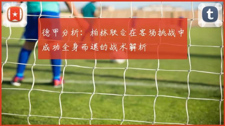 德甲分析：柏林联合在客场挑战中成功全身而退的战术解析