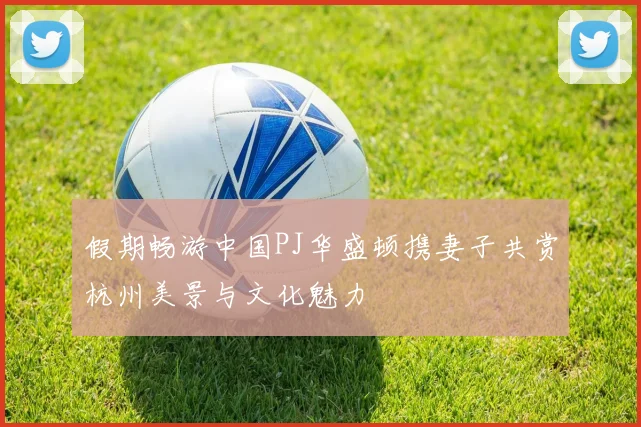 假期畅游中国PJ华盛顿携妻子共赏杭州美景与文化魅力