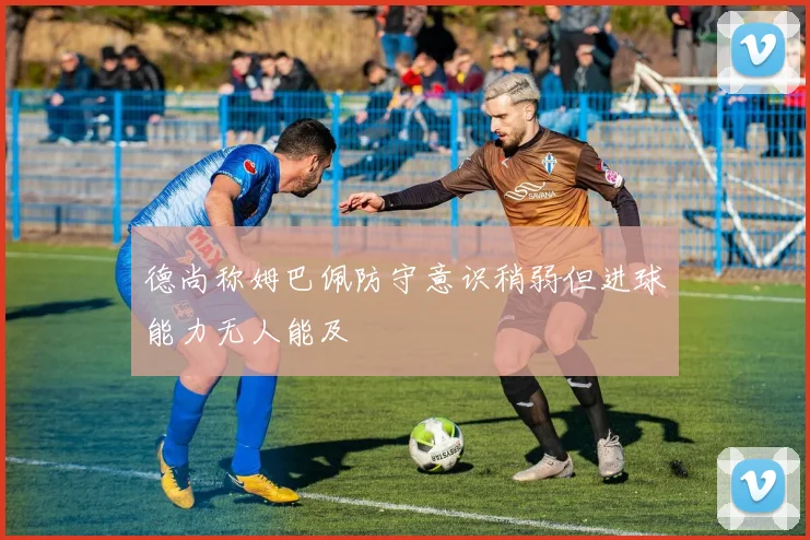 德尚称姆巴佩防守意识稍弱但进球能力无人能及