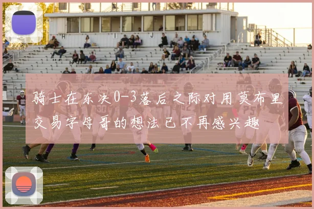 骑士在东决0-3落后之际对用莫布里交易字母哥的想法已不再感兴趣