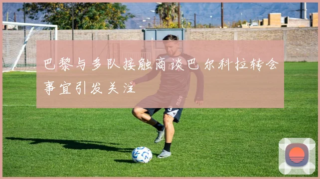 巴黎与多队接触商谈巴尔科拉转会事宜引发关注