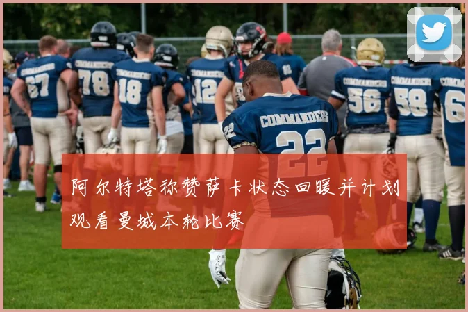 阿尔特塔称赞萨卡状态回暖并计划观看曼城本轮比赛