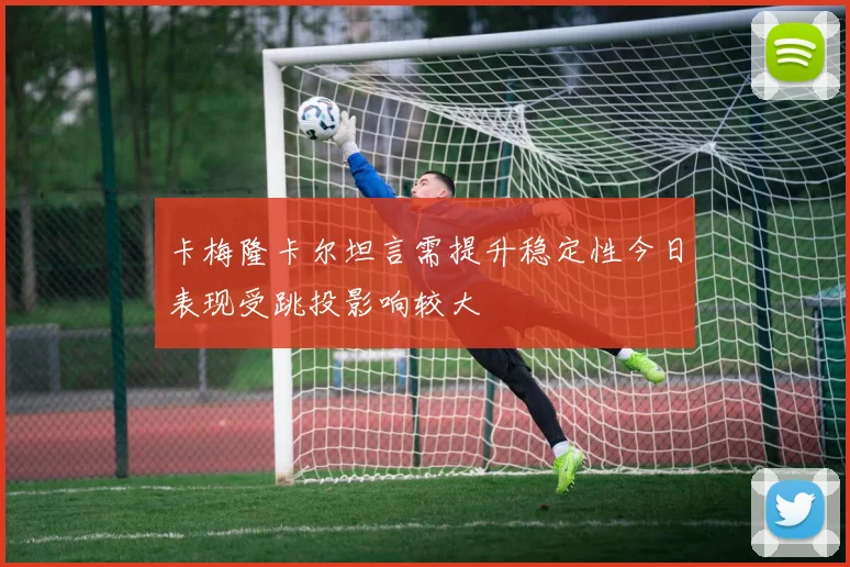 卡梅隆卡尔坦言需提升稳定性今日表现受跳投影响较大
