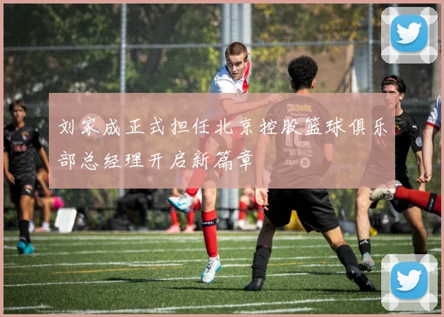 刘家成正式担任北京控股篮球俱乐部总经理开启新篇章