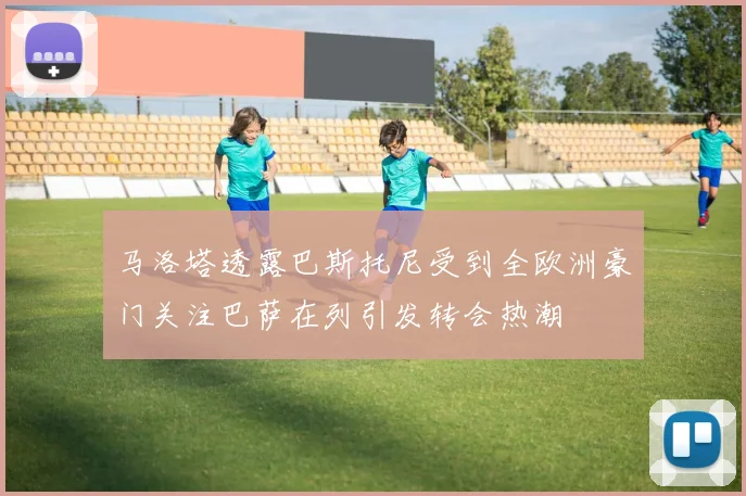 马洛塔透露巴斯托尼受到全欧洲豪门关注巴萨在列引发转会热潮