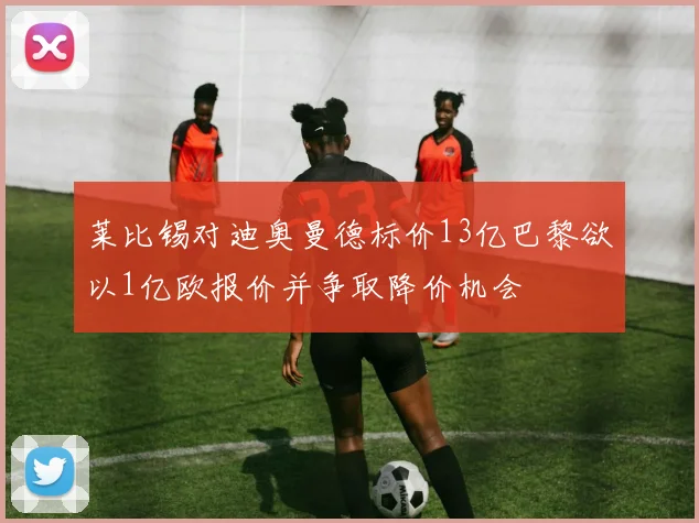 莱比锡对迪奥曼德标价13亿巴黎欲以1亿欧报价并争取降价机会
