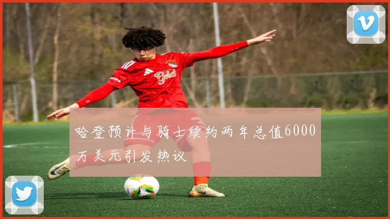 哈登预计与骑士续约两年总值6000万美元引发热议