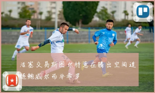 活塞交易斯图尔特意在腾出空间追逐鲍威尔而非希罗