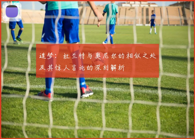 追梦：杜兰特与奥尼尔的相似之处及其惊人言论的深刻解析