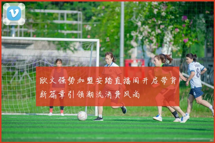 欧文强势加盟安踏直播间开启带货新篇章引领潮流消费风尚
