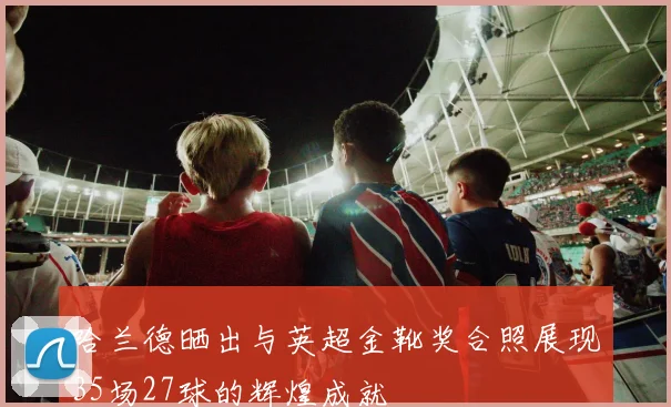 哈兰德晒出与英超金靴奖合照展现35场27球的辉煌成就