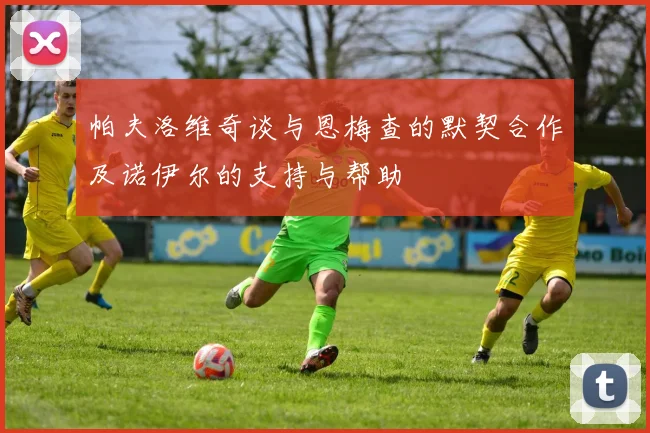 帕夫洛维奇谈与恩梅查的默契合作及诺伊尔的支持与帮助