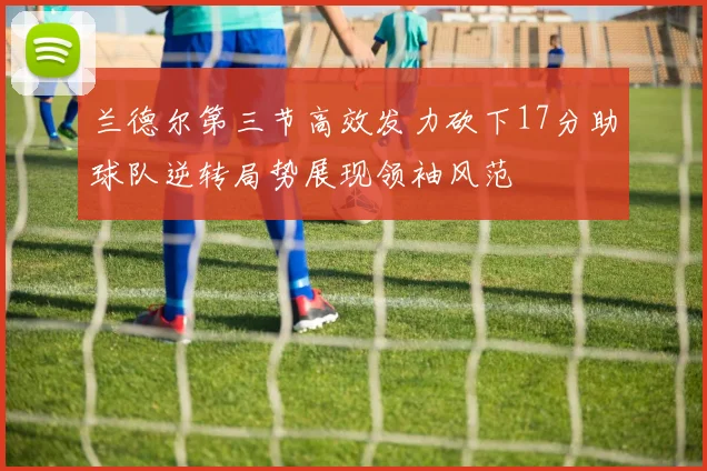 兰德尔第三节高效发力砍下17分助球队逆转局势展现领袖风范