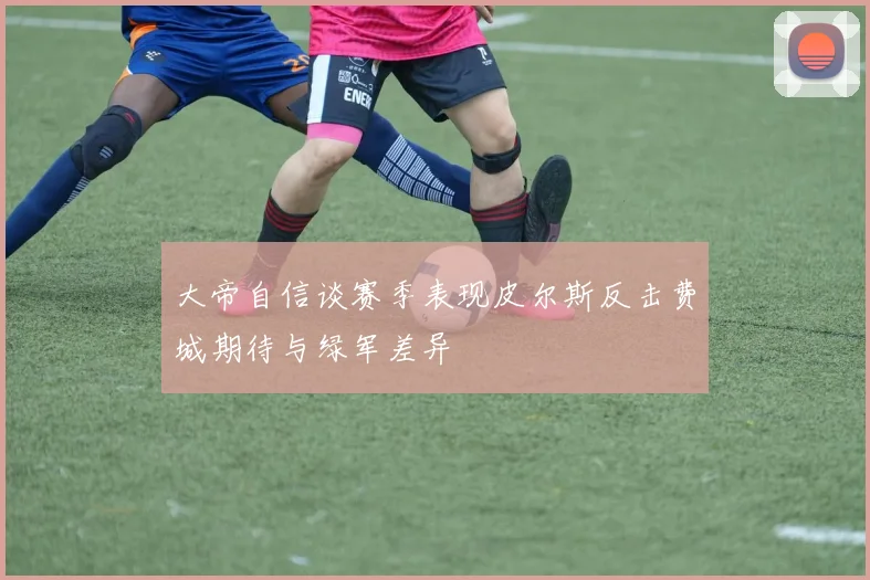 大帝自信谈赛季表现皮尔斯反击费城期待与绿军差异