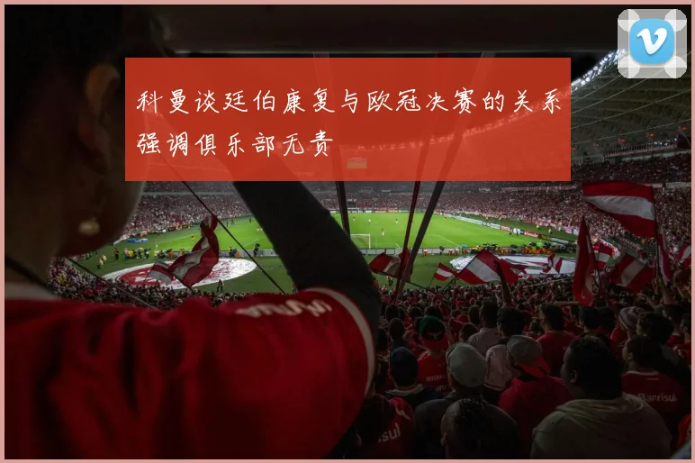 科曼谈廷伯康复与欧冠决赛的关系强调俱乐部无责