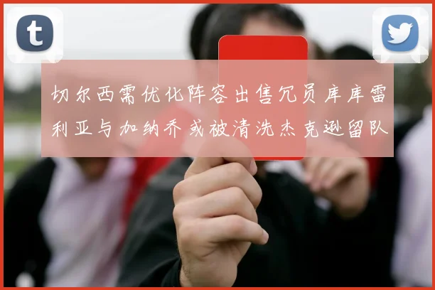 切尔西需优化阵容出售冗员库库雷利亚与加纳乔或被清洗杰克逊留队