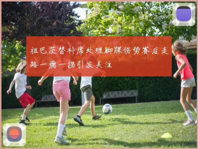 祖巴茨替补席处理脚踝伤势赛后走路一瘸一拐引发关注