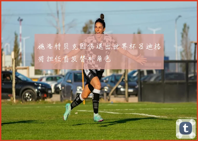 施洛特贝克因伤退出世界杯吕迪格将担任首发替补角色