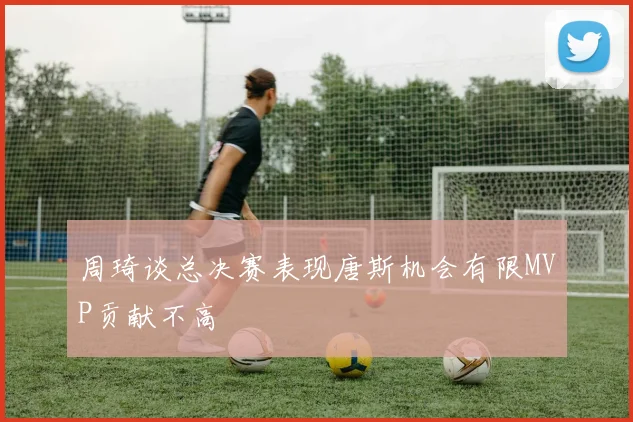 周琦谈总决赛表现唐斯机会有限MVP贡献不高