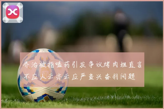 乔治被指嗑药引发争议烤肉姐直言不应人云亦云应严查兴奋剂问题