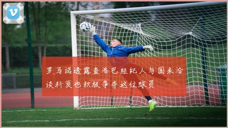 罗马诺透露查洛巴经纪人与国米洽谈科莫也积极争夺这位球员