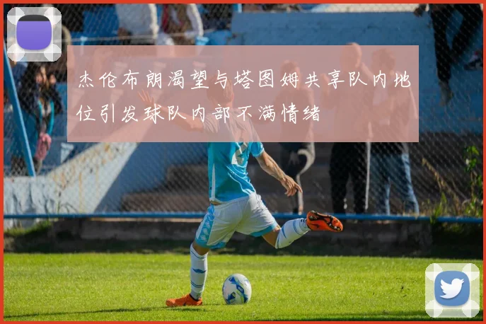 杰伦布朗渴望与塔图姆共享队内地位引发球队内部不满情绪