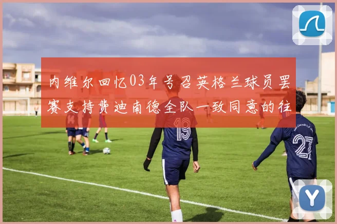 内维尔回忆03年号召英格兰球员罢赛支持费迪南德全队一致同意的往事